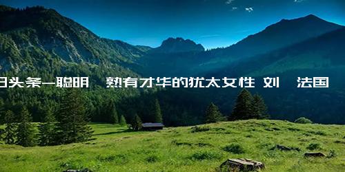 今日头条-聪明娴熟有才华的犹太女性 刘烨法国老婆近照沧桑变化大,明星周边,明星相关综合